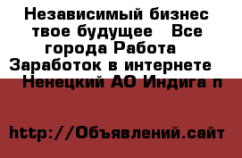 Независимый бизнес-твое будущее - Все города Работа » Заработок в интернете   . Ненецкий АО,Индига п.